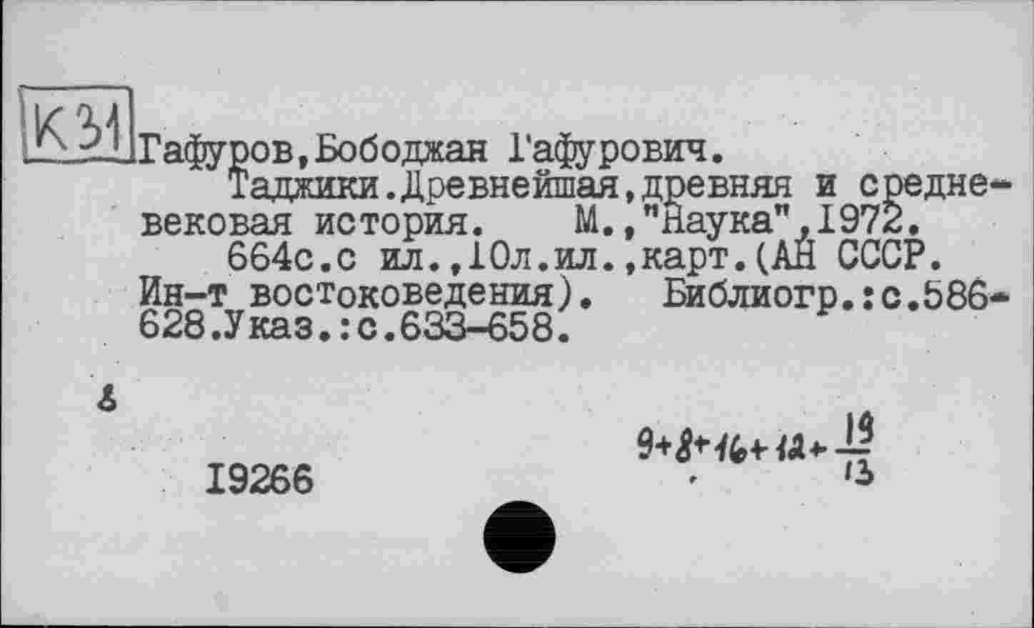 ﻿км
Гафуров,Бободжан Гафурович.
Таджики.Древнейшая,древняя и средне вековая история. М.,"паука",1972.
664с.с ил.,10л.ил.,карт.(АЙ СССР.
Ин-т востоковедения).	Библиогр.: с .586
628.Указ.:с.633-658.
А
19266
